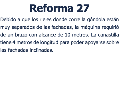 Reforma 27 Debido a que los rieles donde corre la góndola están muy separados de las fachadas, la máquina requirió de un brazo con alcance de 10 metros. La canastilla tiene 4 metros de longitud para poder apoyarse sobre las fachadas inclinadas. 